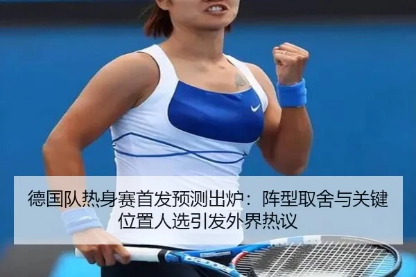 德国队热身赛首发预测出炉：阵型取舍与关键位置人选引发外界热议